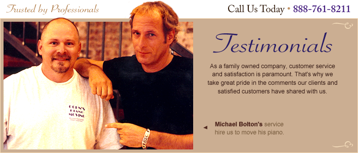 Testimonials - As a family owned company, customer service and satisfaction is paramount. That's why we take pride in comments our clients and satisfied customers share with us…  Michael Bolton's service hire us to move his piano. Call 888-761-8211